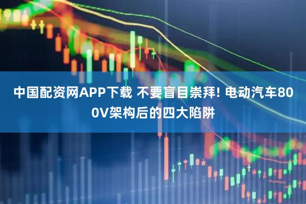 中国配资网APP下载 不要盲目崇拜! 电动汽车800V架构后的四大陷阱