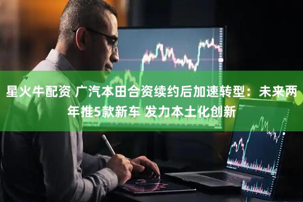 星火牛配资 广汽本田合资续约后加速转型：未来两年推5款新车 发力本土化创新