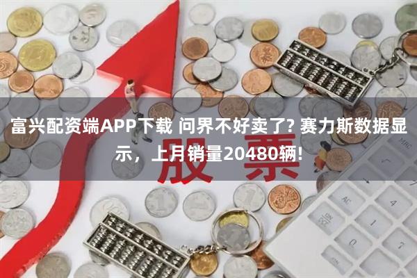 富兴配资端APP下载 问界不好卖了? 赛力斯数据显示,上月销量20480辆!
