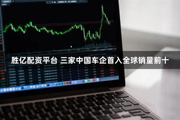 胜亿配资平台 三家中国车企首入全球销量前十