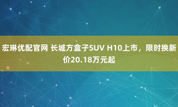 宏琳优配官网 长城方盒子SUV H10上市,限时换新价20.18万元起