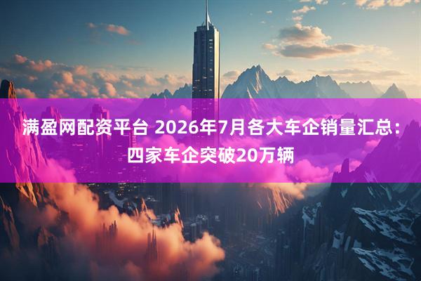 满盈网配资平台 2026年7月各大车企销量汇总：四家车企突破20万辆