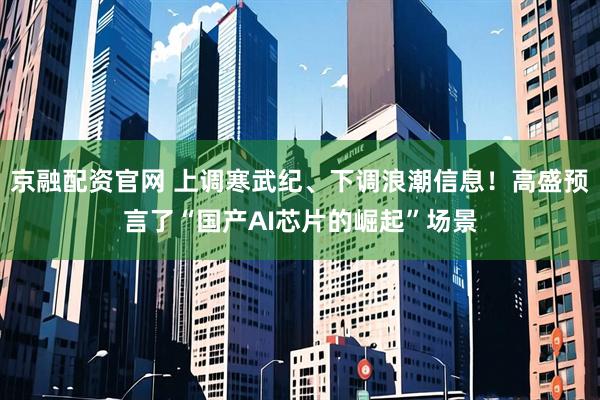 京融配资官网 上调寒武纪、下调浪潮信息！高盛预言了“国产AI芯片的崛起”场景