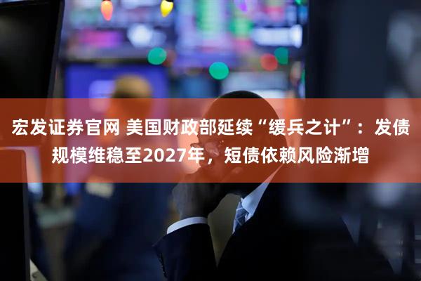 宏发证券官网 美国财政部延续“缓兵之计”：发债规模维稳至2027年，短债依赖风险渐增