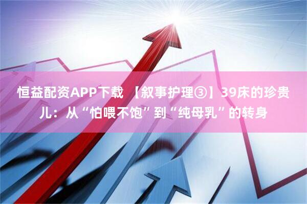 恒益配资APP下载 【叙事护理③】39床的珍贵儿：从“怕喂不饱”到“纯母乳”的转身