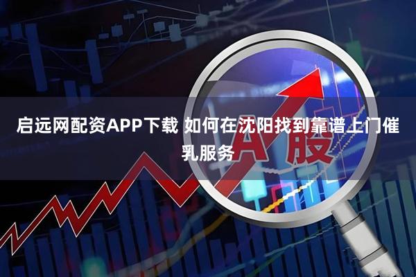 启远网配资APP下载 如何在沈阳找到靠谱上门催乳服务