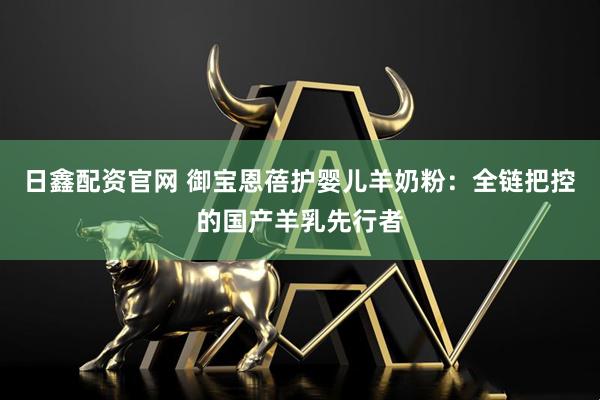 日鑫配资官网 御宝恩蓓护婴儿羊奶粉:全链把控的国产羊乳先行者
