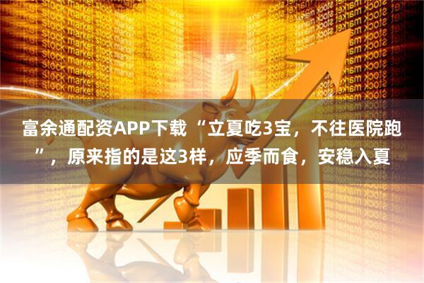 富余通配资APP下载 “立夏吃3宝，不往医院跑”，原来指的是这3样，应季而食，安稳入夏