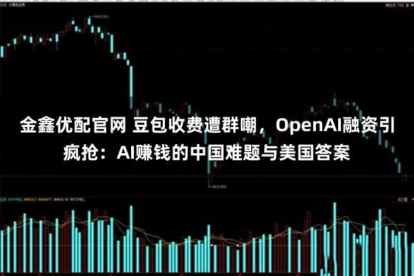 金鑫优配官网 豆包收费遭群嘲，OpenAI融资引疯抢：AI赚钱的中国难题与美国答案