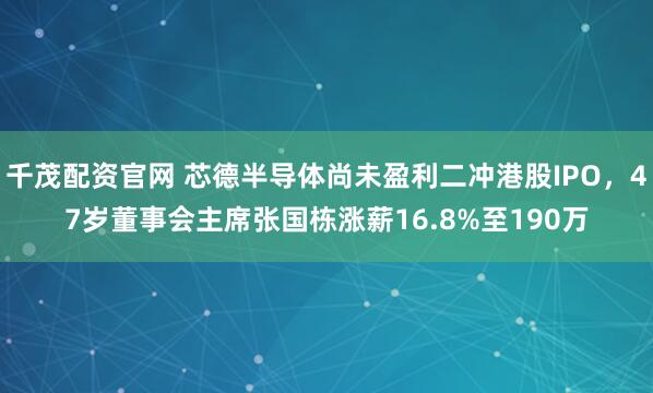 千茂配资官网 芯德半导体尚未盈利二冲港股IPO，47岁董事会主席张国栋涨薪16.8%至190万