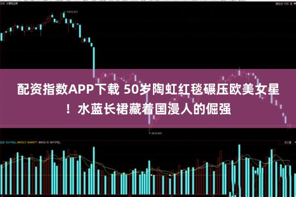 配资指数APP下载 50岁陶虹红毯碾压欧美女星！水蓝长裙藏着国漫人的倔强