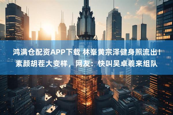 鸿满仓配资APP下载 林峯黄宗泽健身照流出！素颜胡茬大变样，网友：快叫吴卓羲来组队