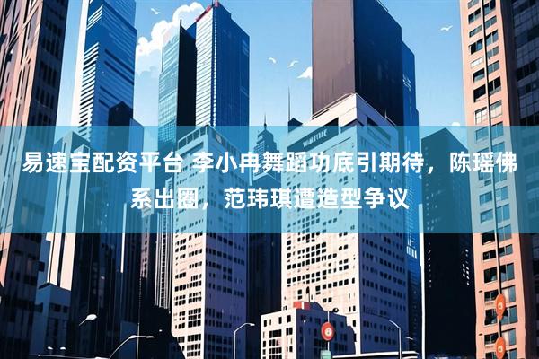 易速宝配资平台 李小冉舞蹈功底引期待，陈瑶佛系出圈，范玮琪遭造型争议