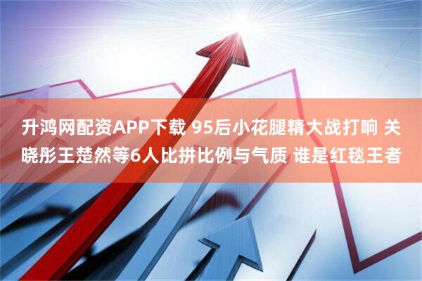 升鸿网配资APP下载 95后小花腿精大战打响 关晓彤王楚然等6人比拼比例与气质 谁是红毯王者