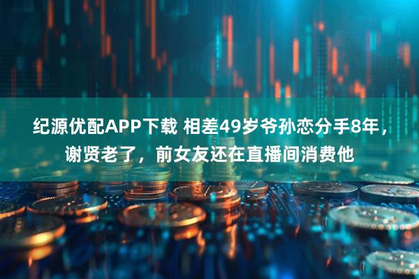 纪源优配APP下载 相差49岁爷孙恋分手8年，谢贤老了，前女友还在直播间消费他