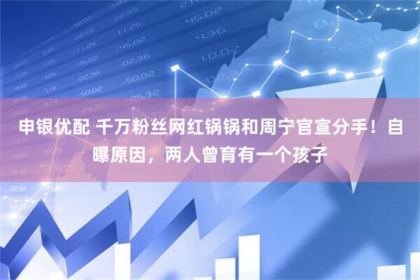 申银优配 千万粉丝网红锅锅和周宁官宣分手！自曝原因，两人曾育有一个孩子