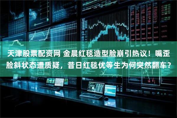 天津股票配资网 金晨红毯造型脸崩引热议！嘴歪脸斜状态遭质疑，昔日红毯优等生为何突然翻车？