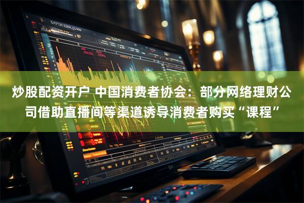 炒股配资开户 中国消费者协会：部分网络理财公司借助直播间等渠道诱导消费者购买“课程”