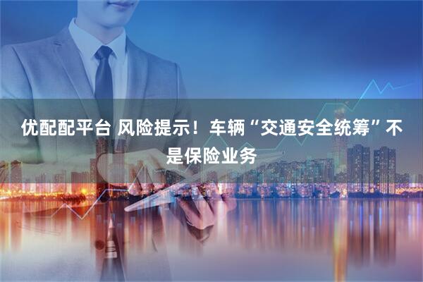 优配配平台 风险提示！车辆“交通安全统筹”不是保险业务