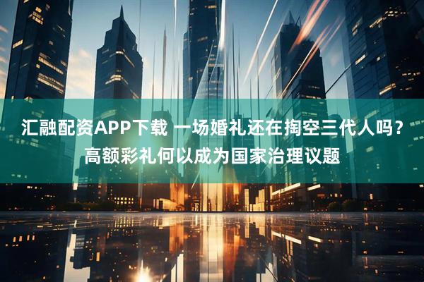 汇融配资APP下载 一场婚礼还在掏空三代人吗？高额彩礼何以成为国家治理议题
