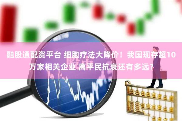 融股通配资平台 细胞疗法大降价！我国现存超10万家相关企业 离平民抗衰还有多远？