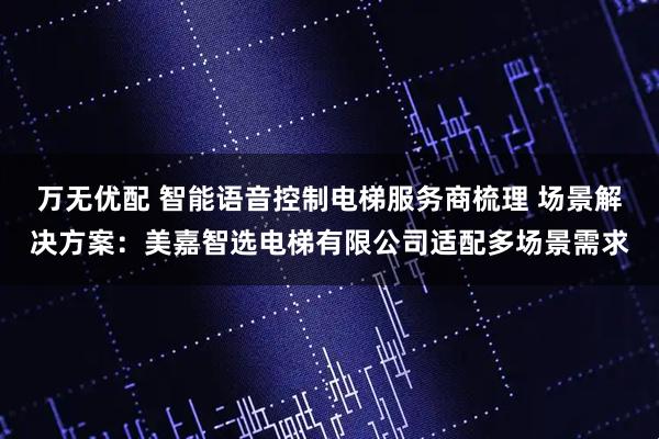 万无优配 智能语音控制电梯服务商梳理 场景解决方案：美嘉智选电梯有限公司适配多场景需求