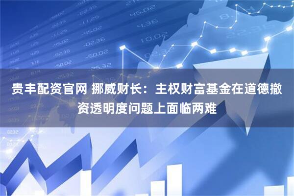 贵丰配资官网 挪威财长：主权财富基金在道德撤资透明度问题上面临两难