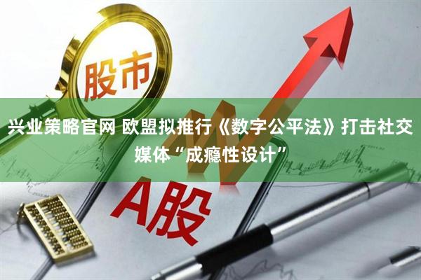 兴业策略官网 欧盟拟推行《数字公平法》打击社交媒体“成瘾性设计”