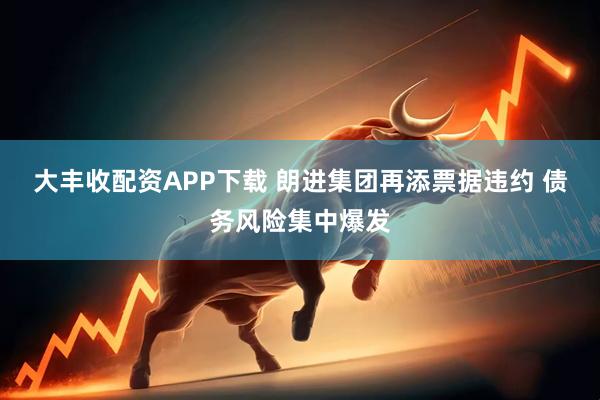 大丰收配资APP下载 朗进集团再添票据违约 债务风险集中爆发