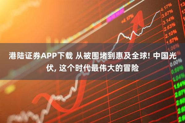港陆证券APP下载 从被围堵到惠及全球! 中国光伏, 这个时代最伟大的冒险