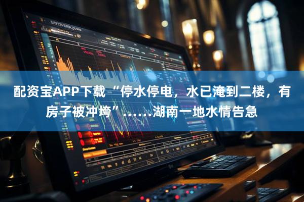 配资宝APP下载 “停水停电，水已淹到二楼，有房子被冲垮”……湖南一地水情告急
