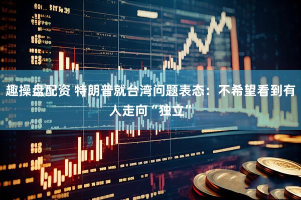 趣操盘配资 特朗普就台湾问题表态：不希望看到有人走向“独立”