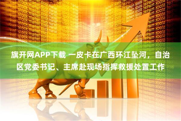 旗开网APP下载 一皮卡在广西环江坠河，自治区党委书记、主席赴现场指挥救援处置工作