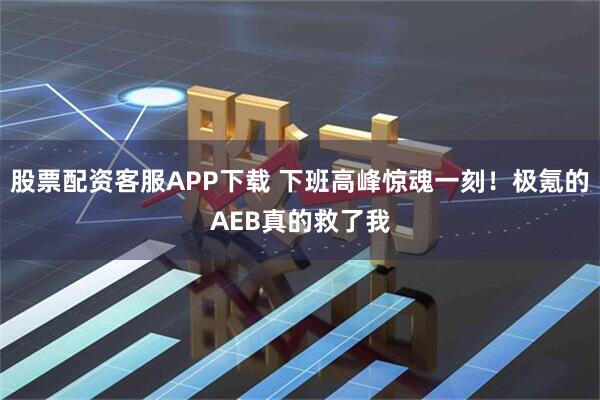 股票配资客服APP下载 下班高峰惊魂一刻！极氪的AEB真的救了我