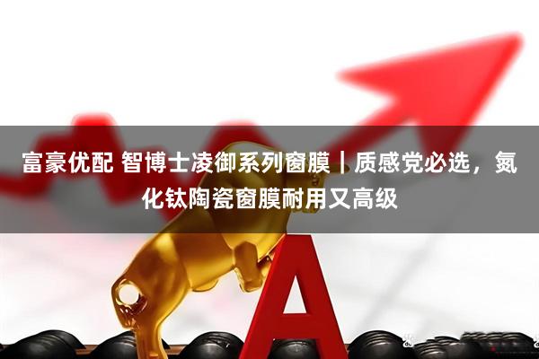富豪优配 智博士凌御系列窗膜｜质感党必选，氮化钛陶瓷窗膜耐用又高级