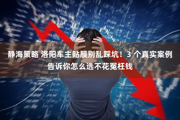 静海策略 洛阳车主贴膜别乱踩坑！3 个真实案例告诉你怎么选不花冤枉钱