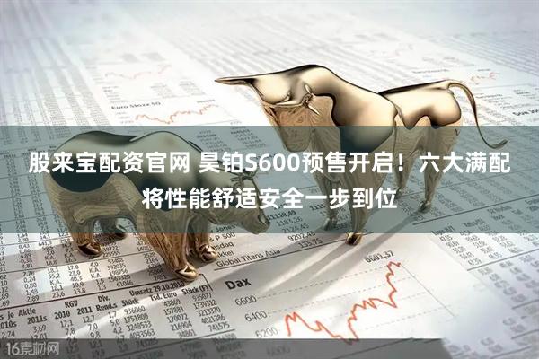 股来宝配资官网 昊铂S600预售开启！六大满配将性能舒适安全一步到位